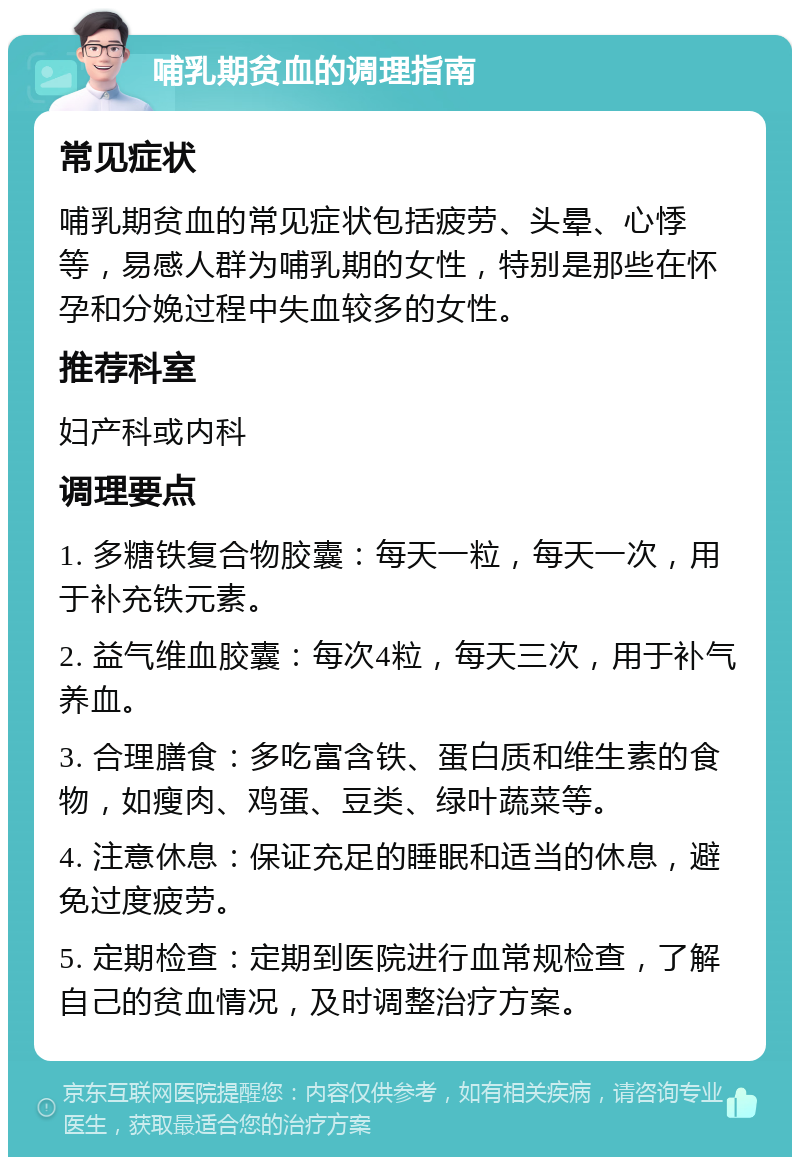 哺乳期贫血的调理指南 常见症状 哺乳期贫血的常见症状包括疲劳、头晕、心悸等，易感人群为哺乳期的女性，特别是那些在怀孕和分娩过程中失血较多的女性。 推荐科室 妇产科或内科 调理要点 1. 多糖铁复合物胶囊：每天一粒，每天一次，用于补充铁元素。 2. 益气维血胶囊：每次4粒，每天三次，用于补气养血。 3. 合理膳食：多吃富含铁、蛋白质和维生素的食物，如瘦肉、鸡蛋、豆类、绿叶蔬菜等。 4. 注意休息：保证充足的睡眠和适当的休息，避免过度疲劳。 5. 定期检查：定期到医院进行血常规检查，了解自己的贫血情况，及时调整治疗方案。