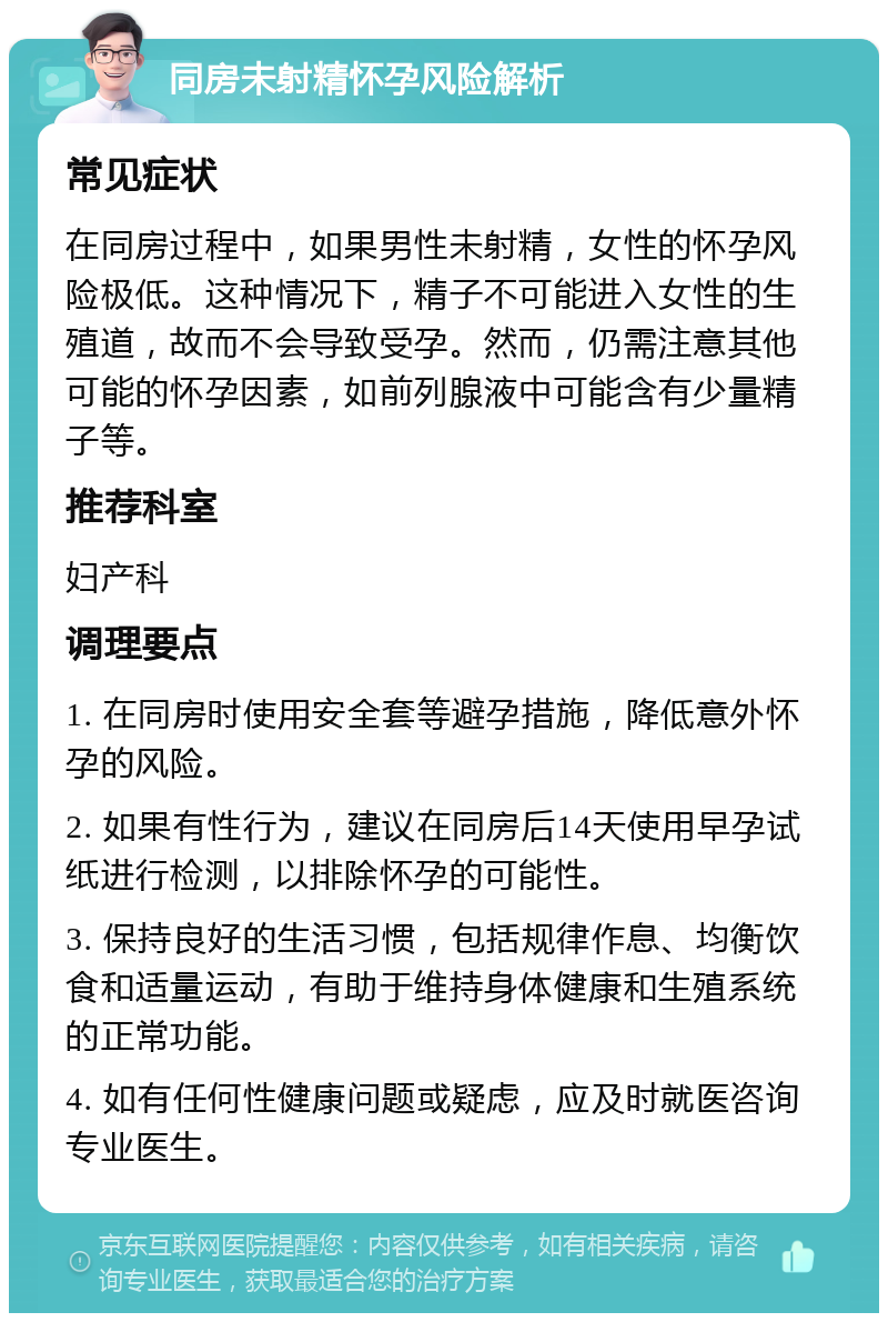 同房未射精怀孕风险解析 常见症状 在同房过程中，如果男性未射精，女性的怀孕风险极低。这种情况下，精子不可能进入女性的生殖道，故而不会导致受孕。然而，仍需注意其他可能的怀孕因素，如前列腺液中可能含有少量精子等。 推荐科室 妇产科 调理要点 1. 在同房时使用安全套等避孕措施，降低意外怀孕的风险。 2. 如果有性行为，建议在同房后14天使用早孕试纸进行检测，以排除怀孕的可能性。 3. 保持良好的生活习惯，包括规律作息、均衡饮食和适量运动，有助于维持身体健康和生殖系统的正常功能。 4. 如有任何性健康问题或疑虑，应及时就医咨询专业医生。