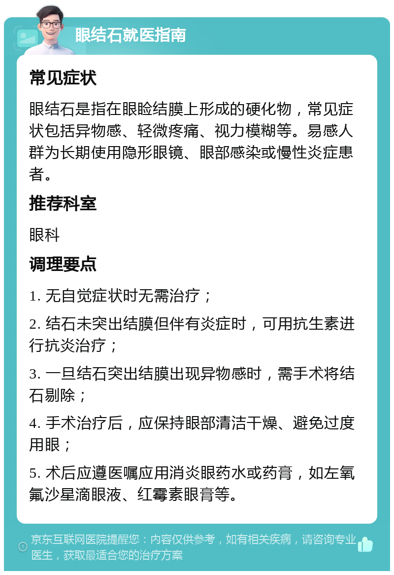 眼结石就医指南 常见症状 眼结石是指在眼睑结膜上形成的硬化物，常见症状包括异物感、轻微疼痛、视力模糊等。易感人群为长期使用隐形眼镜、眼部感染或慢性炎症患者。 推荐科室 眼科 调理要点 1. 无自觉症状时无需治疗； 2. 结石未突出结膜但伴有炎症时，可用抗生素进行抗炎治疗； 3. 一旦结石突出结膜出现异物感时，需手术将结石剔除； 4. 手术治疗后，应保持眼部清洁干燥、避免过度用眼； 5. 术后应遵医嘱应用消炎眼药水或药膏，如左氧氟沙星滴眼液、红霉素眼膏等。