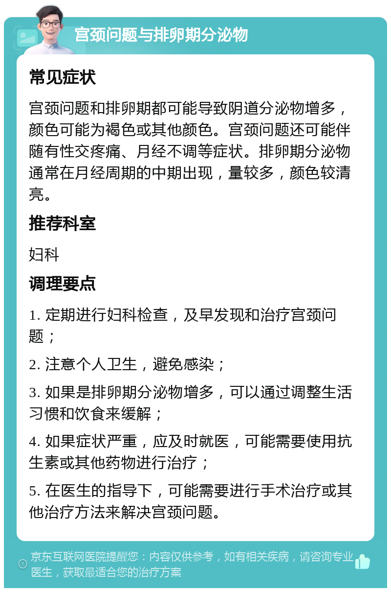 宫颈问题与排卵期分泌物 常见症状 宫颈问题和排卵期都可能导致阴道分泌物增多，颜色可能为褐色或其他颜色。宫颈问题还可能伴随有性交疼痛、月经不调等症状。排卵期分泌物通常在月经周期的中期出现，量较多，颜色较清亮。 推荐科室 妇科 调理要点 1. 定期进行妇科检查，及早发现和治疗宫颈问题； 2. 注意个人卫生，避免感染； 3. 如果是排卵期分泌物增多，可以通过调整生活习惯和饮食来缓解； 4. 如果症状严重，应及时就医，可能需要使用抗生素或其他药物进行治疗； 5. 在医生的指导下，可能需要进行手术治疗或其他治疗方法来解决宫颈问题。