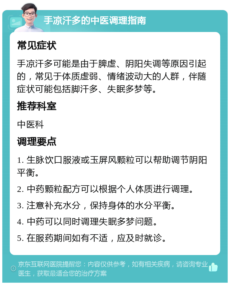 手凉汗多的中医调理指南 常见症状 手凉汗多可能是由于脾虚、阴阳失调等原因引起的，常见于体质虚弱、情绪波动大的人群，伴随症状可能包括脚汗多、失眠多梦等。 推荐科室 中医科 调理要点 1. 生脉饮口服液或玉屏风颗粒可以帮助调节阴阳平衡。 2. 中药颗粒配方可以根据个人体质进行调理。 3. 注意补充水分，保持身体的水分平衡。 4. 中药可以同时调理失眠多梦问题。 5. 在服药期间如有不适，应及时就诊。