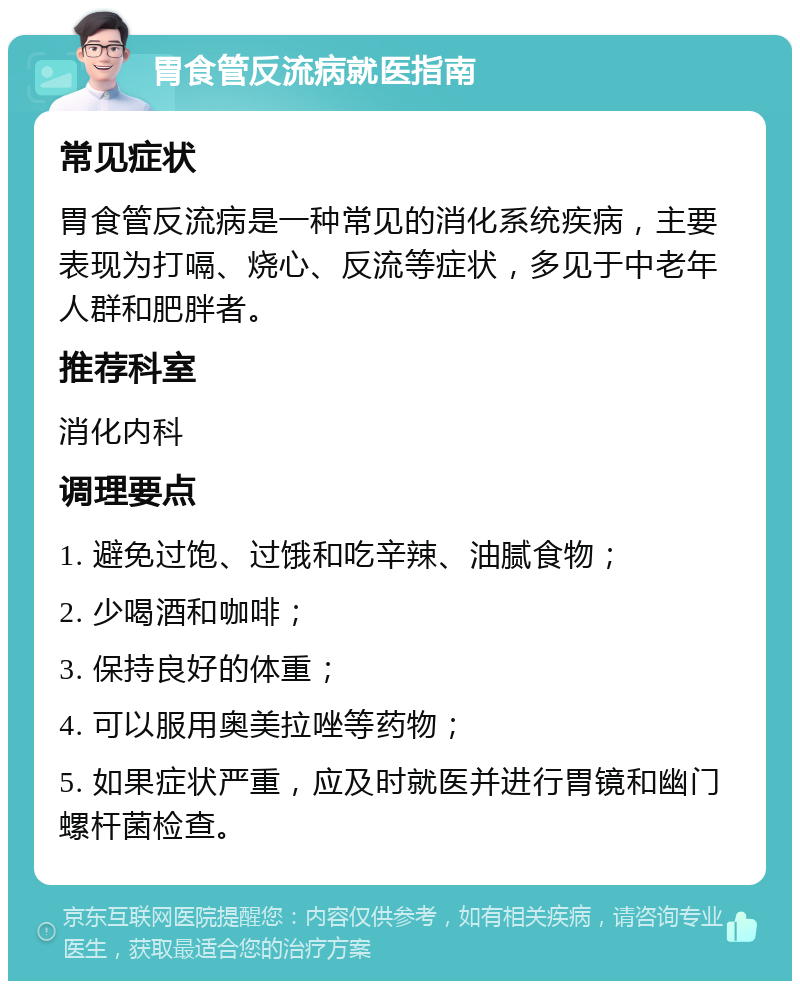 胃食管反流病就医指南 常见症状 胃食管反流病是一种常见的消化系统疾病，主要表现为打嗝、烧心、反流等症状，多见于中老年人群和肥胖者。 推荐科室 消化内科 调理要点 1. 避免过饱、过饿和吃辛辣、油腻食物； 2. 少喝酒和咖啡； 3. 保持良好的体重； 4. 可以服用奥美拉唑等药物； 5. 如果症状严重，应及时就医并进行胃镜和幽门螺杆菌检查。