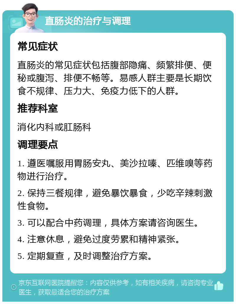 直肠炎的治疗与调理 常见症状 直肠炎的常见症状包括腹部隐痛、频繁排便、便秘或腹泻、排便不畅等。易感人群主要是长期饮食不规律、压力大、免疫力低下的人群。 推荐科室 消化内科或肛肠科 调理要点 1. 遵医嘱服用胃肠安丸、美沙拉嗪、匹维嗅等药物进行治疗。 2. 保持三餐规律，避免暴饮暴食，少吃辛辣刺激性食物。 3. 可以配合中药调理，具体方案请咨询医生。 4. 注意休息，避免过度劳累和精神紧张。 5. 定期复查，及时调整治疗方案。