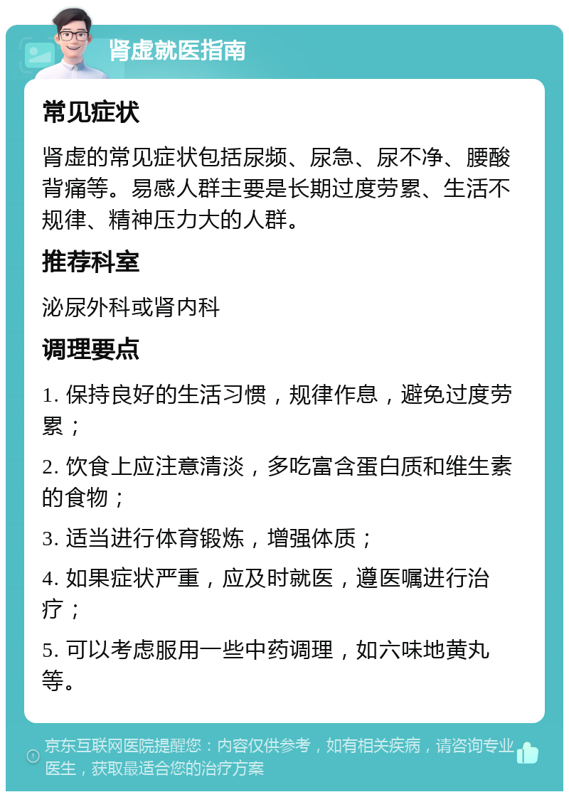 肾虚就医指南 常见症状 肾虚的常见症状包括尿频、尿急、尿不净、腰酸背痛等。易感人群主要是长期过度劳累、生活不规律、精神压力大的人群。 推荐科室 泌尿外科或肾内科 调理要点 1. 保持良好的生活习惯，规律作息，避免过度劳累； 2. 饮食上应注意清淡，多吃富含蛋白质和维生素的食物； 3. 适当进行体育锻炼，增强体质； 4. 如果症状严重，应及时就医，遵医嘱进行治疗； 5. 可以考虑服用一些中药调理，如六味地黄丸等。