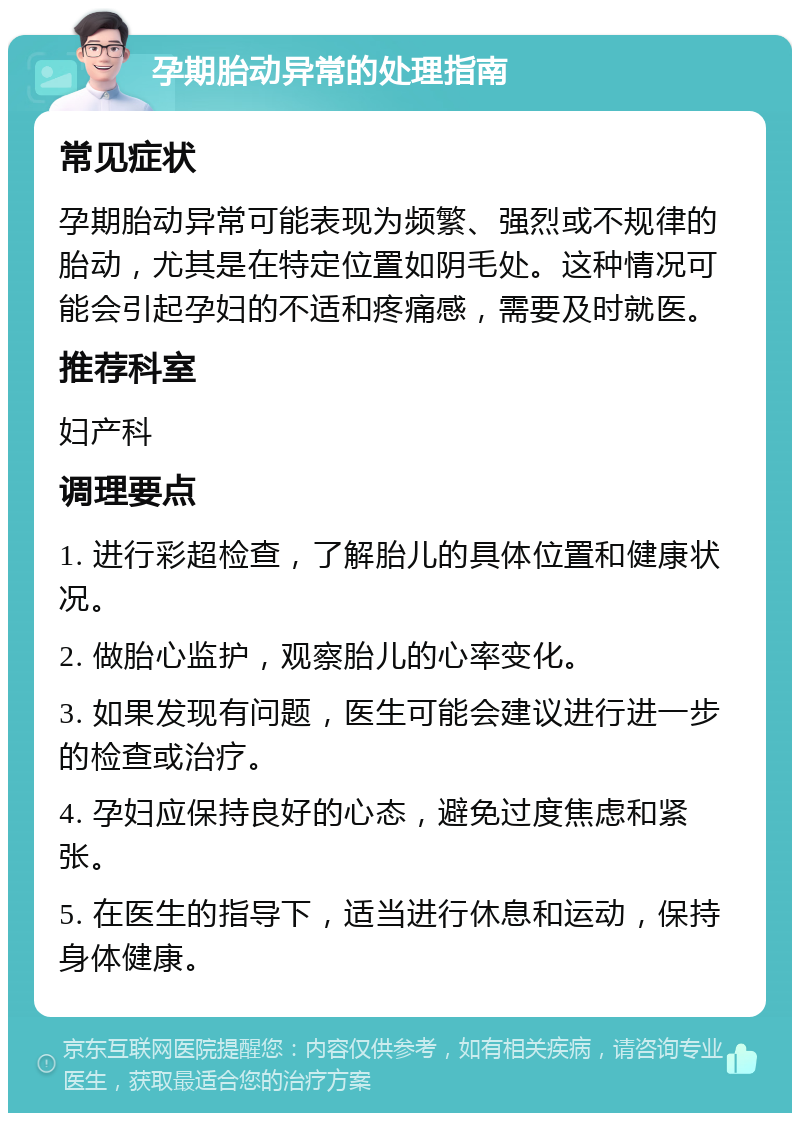 孕期胎动异常的处理指南 常见症状 孕期胎动异常可能表现为频繁、强烈或不规律的胎动，尤其是在特定位置如阴毛处。这种情况可能会引起孕妇的不适和疼痛感，需要及时就医。 推荐科室 妇产科 调理要点 1. 进行彩超检查，了解胎儿的具体位置和健康状况。 2. 做胎心监护，观察胎儿的心率变化。 3. 如果发现有问题，医生可能会建议进行进一步的检查或治疗。 4. 孕妇应保持良好的心态，避免过度焦虑和紧张。 5. 在医生的指导下，适当进行休息和运动，保持身体健康。