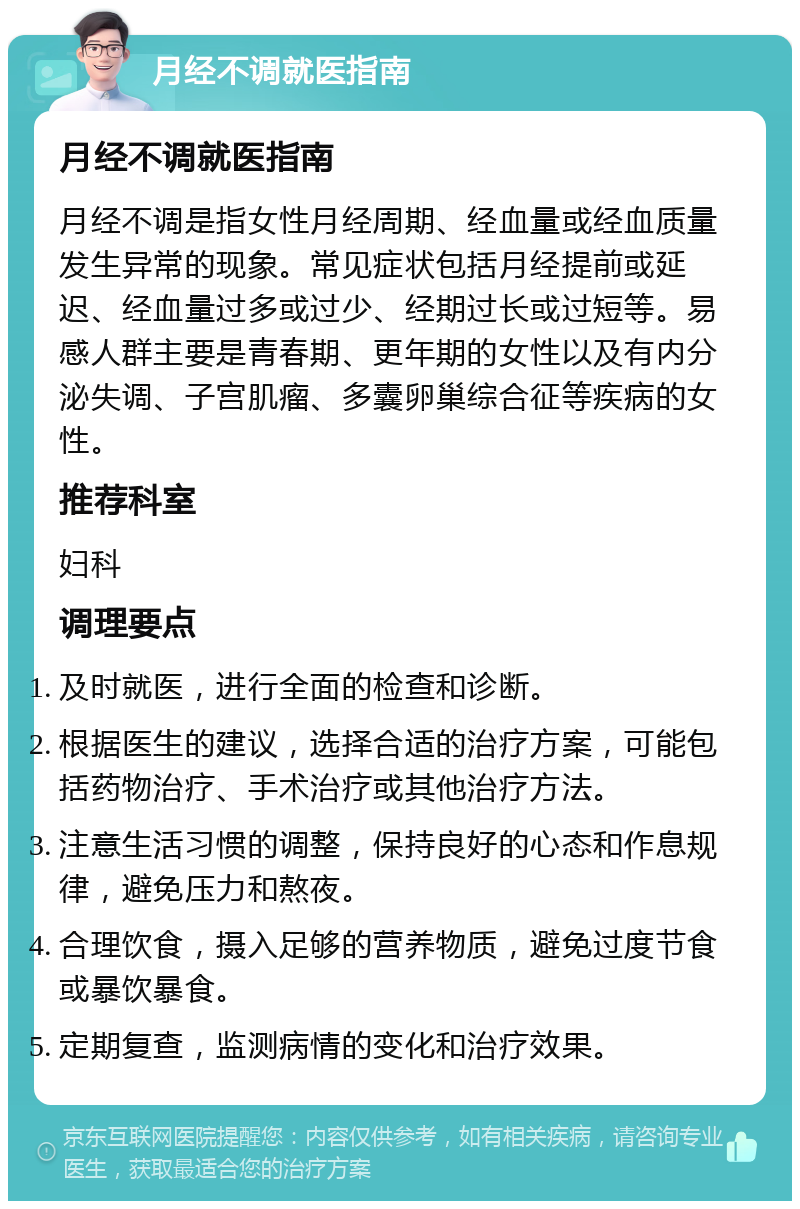 月经不调就医指南 月经不调就医指南 月经不调是指女性月经周期、经血量或经血质量发生异常的现象。常见症状包括月经提前或延迟、经血量过多或过少、经期过长或过短等。易感人群主要是青春期、更年期的女性以及有内分泌失调、子宫肌瘤、多囊卵巢综合征等疾病的女性。 推荐科室 妇科 调理要点 及时就医，进行全面的检查和诊断。 根据医生的建议，选择合适的治疗方案，可能包括药物治疗、手术治疗或其他治疗方法。 注意生活习惯的调整，保持良好的心态和作息规律，避免压力和熬夜。 合理饮食，摄入足够的营养物质，避免过度节食或暴饮暴食。 定期复查，监测病情的变化和治疗效果。