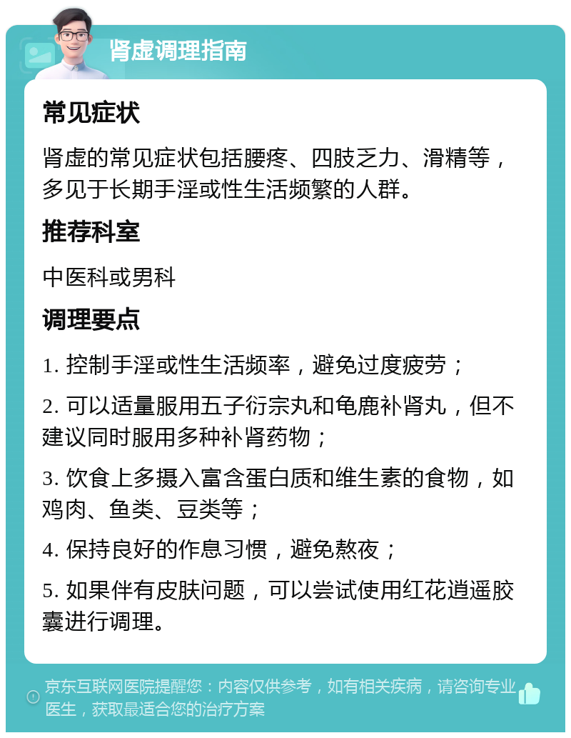 肾虚调理指南 常见症状 肾虚的常见症状包括腰疼、四肢乏力、滑精等，多见于长期手淫或性生活频繁的人群。 推荐科室 中医科或男科 调理要点 1. 控制手淫或性生活频率，避免过度疲劳； 2. 可以适量服用五子衍宗丸和龟鹿补肾丸，但不建议同时服用多种补肾药物； 3. 饮食上多摄入富含蛋白质和维生素的食物，如鸡肉、鱼类、豆类等； 4. 保持良好的作息习惯，避免熬夜； 5. 如果伴有皮肤问题，可以尝试使用红花逍遥胶囊进行调理。