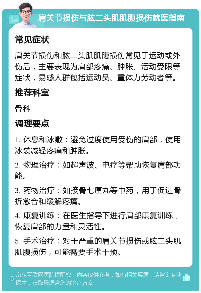 肩关节损伤与肱二头肌肌腹损伤就医指南 常见症状 肩关节损伤和肱二头肌肌腹损伤常见于运动或外伤后，主要表现为肩部疼痛、肿胀、活动受限等症状，易感人群包括运动员、重体力劳动者等。 推荐科室 骨科 调理要点 1. 休息和冰敷：避免过度使用受伤的肩部，使用冰袋减轻疼痛和肿胀。 2. 物理治疗：如超声波、电疗等帮助恢复肩部功能。 3. 药物治疗：如接骨七厘丸等中药，用于促进骨折愈合和缓解疼痛。 4. 康复训练：在医生指导下进行肩部康复训练，恢复肩部的力量和灵活性。 5. 手术治疗：对于严重的肩关节损伤或肱二头肌肌腹损伤，可能需要手术干预。