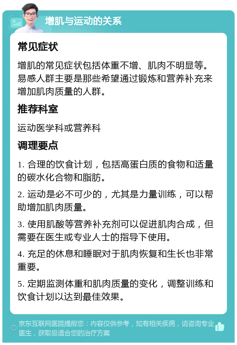 增肌与运动的关系 常见症状 增肌的常见症状包括体重不增、肌肉不明显等。易感人群主要是那些希望通过锻炼和营养补充来增加肌肉质量的人群。 推荐科室 运动医学科或营养科 调理要点 1. 合理的饮食计划，包括高蛋白质的食物和适量的碳水化合物和脂肪。 2. 运动是必不可少的，尤其是力量训练，可以帮助增加肌肉质量。 3. 使用肌酸等营养补充剂可以促进肌肉合成，但需要在医生或专业人士的指导下使用。 4. 充足的休息和睡眠对于肌肉恢复和生长也非常重要。 5. 定期监测体重和肌肉质量的变化，调整训练和饮食计划以达到最佳效果。