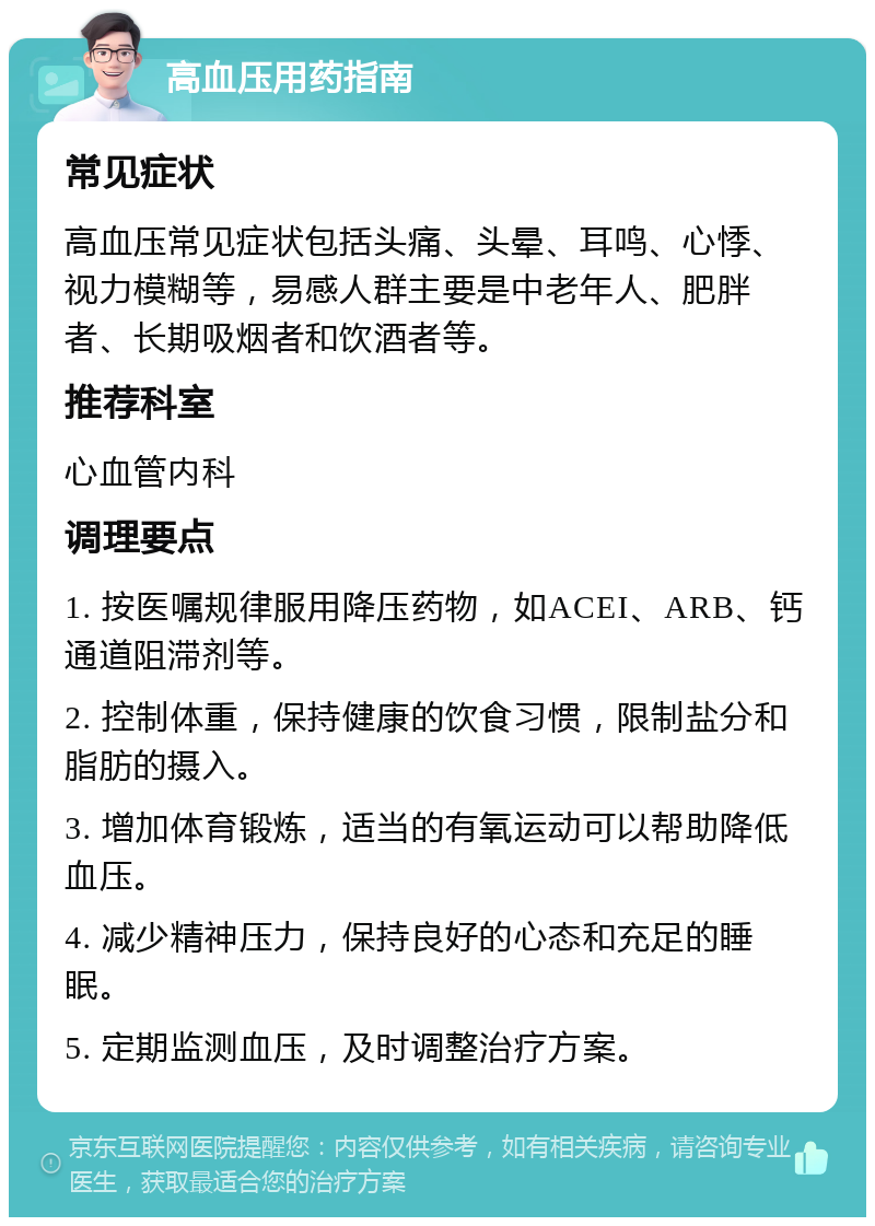 高血压用药指南 常见症状 高血压常见症状包括头痛、头晕、耳鸣、心悸、视力模糊等，易感人群主要是中老年人、肥胖者、长期吸烟者和饮酒者等。 推荐科室 心血管内科 调理要点 1. 按医嘱规律服用降压药物，如ACEI、ARB、钙通道阻滞剂等。 2. 控制体重，保持健康的饮食习惯，限制盐分和脂肪的摄入。 3. 增加体育锻炼，适当的有氧运动可以帮助降低血压。 4. 减少精神压力，保持良好的心态和充足的睡眠。 5. 定期监测血压，及时调整治疗方案。