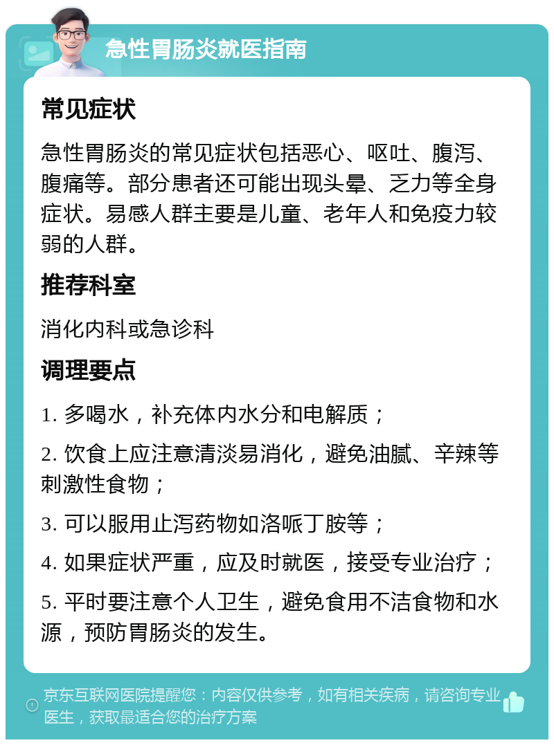 急性胃肠炎就医指南 常见症状 急性胃肠炎的常见症状包括恶心、呕吐、腹泻、腹痛等。部分患者还可能出现头晕、乏力等全身症状。易感人群主要是儿童、老年人和免疫力较弱的人群。 推荐科室 消化内科或急诊科 调理要点 1. 多喝水，补充体内水分和电解质； 2. 饮食上应注意清淡易消化，避免油腻、辛辣等刺激性食物； 3. 可以服用止泻药物如洛哌丁胺等； 4. 如果症状严重，应及时就医，接受专业治疗； 5. 平时要注意个人卫生，避免食用不洁食物和水源，预防胃肠炎的发生。