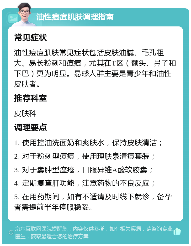 油性痘痘肌肤调理指南 常见症状 油性痘痘肌肤常见症状包括皮肤油腻、毛孔粗大、易长粉刺和痘痘，尤其在T区（额头、鼻子和下巴）更为明显。易感人群主要是青少年和油性皮肤者。 推荐科室 皮肤科 调理要点 1. 使用控油洗面奶和爽肤水，保持皮肤清洁； 2. 对于粉刺型痘痘，使用理肤泉清痘套装； 3. 对于囊肿型痤疮，口服异维A酸软胶囊； 4. 定期复查肝功能，注意药物的不良反应； 5. 在用药期间，如有不适请及时线下就诊，备孕者需提前半年停服稳妥。