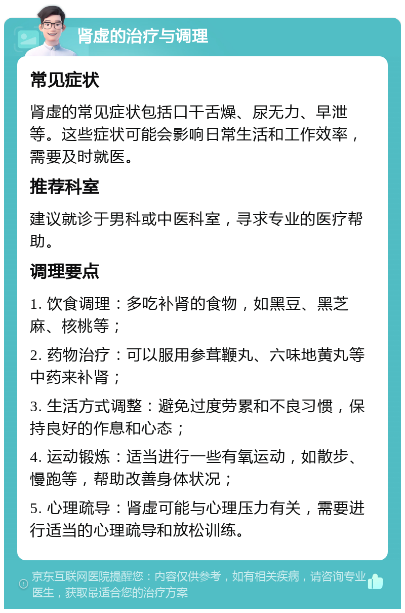 肾虚的治疗与调理 常见症状 肾虚的常见症状包括口干舌燥、尿无力、早泄等。这些症状可能会影响日常生活和工作效率，需要及时就医。 推荐科室 建议就诊于男科或中医科室，寻求专业的医疗帮助。 调理要点 1. 饮食调理：多吃补肾的食物，如黑豆、黑芝麻、核桃等； 2. 药物治疗：可以服用参茸鞭丸、六味地黄丸等中药来补肾； 3. 生活方式调整：避免过度劳累和不良习惯，保持良好的作息和心态； 4. 运动锻炼：适当进行一些有氧运动，如散步、慢跑等，帮助改善身体状况； 5. 心理疏导：肾虚可能与心理压力有关，需要进行适当的心理疏导和放松训练。