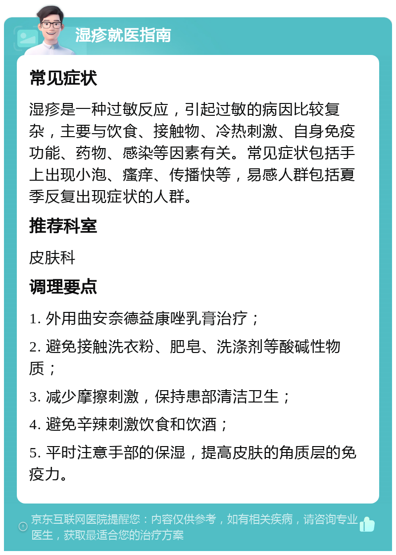 湿疹就医指南 常见症状 湿疹是一种过敏反应，引起过敏的病因比较复杂，主要与饮食、接触物、冷热刺激、自身免疫功能、药物、感染等因素有关。常见症状包括手上出现小泡、瘙痒、传播快等，易感人群包括夏季反复出现症状的人群。 推荐科室 皮肤科 调理要点 1. 外用曲安奈德益康唑乳膏治疗； 2. 避免接触洗衣粉、肥皂、洗涤剂等酸碱性物质； 3. 减少摩擦刺激，保持患部清洁卫生； 4. 避免辛辣刺激饮食和饮酒； 5. 平时注意手部的保湿，提高皮肤的角质层的免疫力。