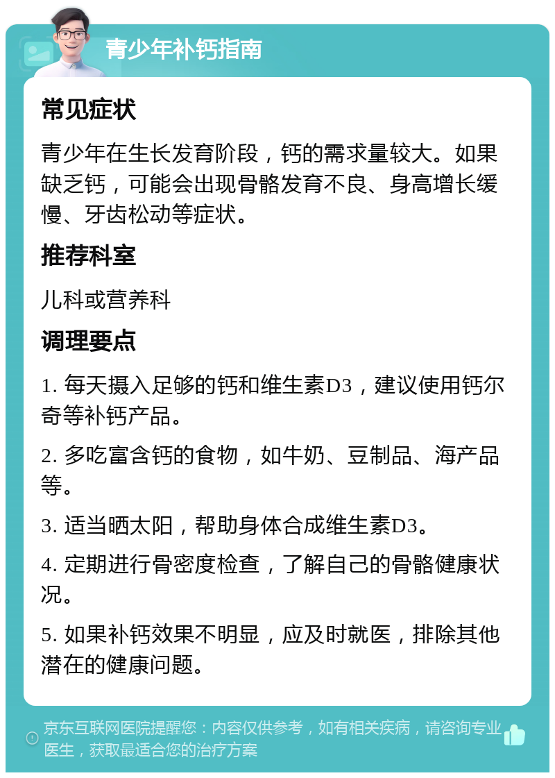 青少年补钙指南 常见症状 青少年在生长发育阶段，钙的需求量较大。如果缺乏钙，可能会出现骨骼发育不良、身高增长缓慢、牙齿松动等症状。 推荐科室 儿科或营养科 调理要点 1. 每天摄入足够的钙和维生素D3，建议使用钙尔奇等补钙产品。 2. 多吃富含钙的食物，如牛奶、豆制品、海产品等。 3. 适当晒太阳，帮助身体合成维生素D3。 4. 定期进行骨密度检查，了解自己的骨骼健康状况。 5. 如果补钙效果不明显，应及时就医，排除其他潜在的健康问题。