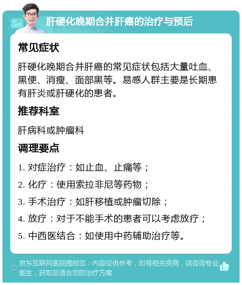 肝硬化晚期合并肝癌的治疗与预后 常见症状 肝硬化晚期合并肝癌的常见症状包括大量吐血、黑便、消瘦、面部黑等。易感人群主要是长期患有肝炎或肝硬化的患者。 推荐科室 肝病科或肿瘤科 调理要点 1. 对症治疗：如止血、止痛等； 2. 化疗：使用索拉非尼等药物； 3. 手术治疗：如肝移植或肿瘤切除； 4. 放疗：对于不能手术的患者可以考虑放疗； 5. 中西医结合：如使用中药辅助治疗等。