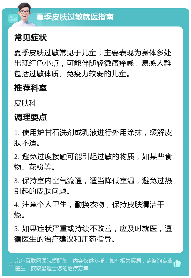 夏季皮肤过敏就医指南 常见症状 夏季皮肤过敏常见于儿童，主要表现为身体多处出现红色小点，可能伴随轻微瘙痒感。易感人群包括过敏体质、免疫力较弱的儿童。 推荐科室 皮肤科 调理要点 1. 使用炉甘石洗剂或乳液进行外用涂抹，缓解皮肤不适。 2. 避免过度接触可能引起过敏的物质，如某些食物、花粉等。 3. 保持室内空气流通，适当降低室温，避免过热引起的皮肤问题。 4. 注意个人卫生，勤换衣物，保持皮肤清洁干燥。 5. 如果症状严重或持续不改善，应及时就医，遵循医生的治疗建议和用药指导。