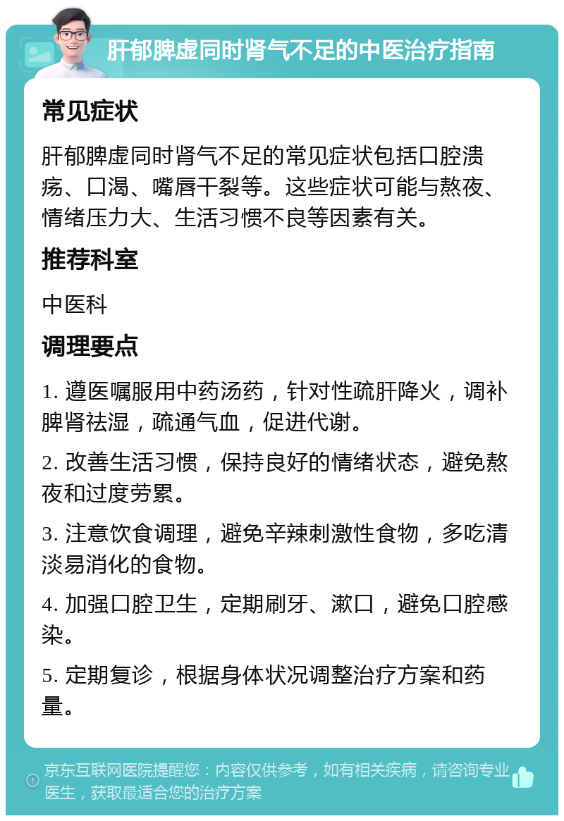 肝郁脾虚同时肾气不足的中医治疗指南 常见症状 肝郁脾虚同时肾气不足的常见症状包括口腔溃疡、口渴、嘴唇干裂等。这些症状可能与熬夜、情绪压力大、生活习惯不良等因素有关。 推荐科室 中医科 调理要点 1. 遵医嘱服用中药汤药，针对性疏肝降火，调补脾肾祛湿，疏通气血，促进代谢。 2. 改善生活习惯，保持良好的情绪状态，避免熬夜和过度劳累。 3. 注意饮食调理，避免辛辣刺激性食物，多吃清淡易消化的食物。 4. 加强口腔卫生，定期刷牙、漱口，避免口腔感染。 5. 定期复诊，根据身体状况调整治疗方案和药量。