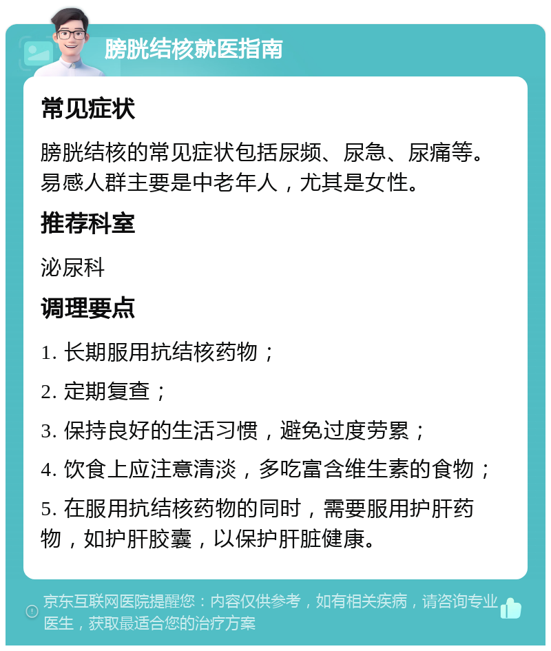 膀胱结核就医指南 常见症状 膀胱结核的常见症状包括尿频、尿急、尿痛等。易感人群主要是中老年人，尤其是女性。 推荐科室 泌尿科 调理要点 1. 长期服用抗结核药物； 2. 定期复查； 3. 保持良好的生活习惯，避免过度劳累； 4. 饮食上应注意清淡，多吃富含维生素的食物； 5. 在服用抗结核药物的同时，需要服用护肝药物，如护肝胶囊，以保护肝脏健康。