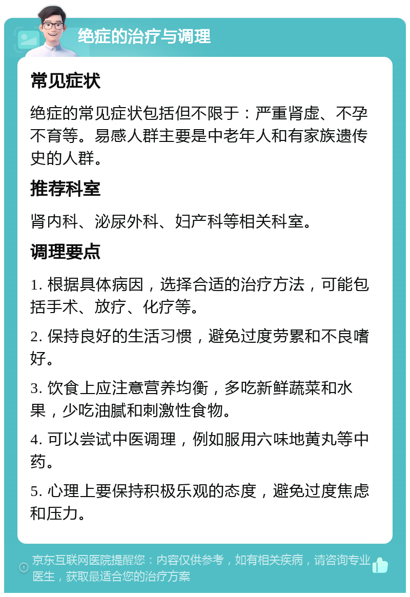 绝症的治疗与调理 常见症状 绝症的常见症状包括但不限于：严重肾虚、不孕不育等。易感人群主要是中老年人和有家族遗传史的人群。 推荐科室 肾内科、泌尿外科、妇产科等相关科室。 调理要点 1. 根据具体病因，选择合适的治疗方法，可能包括手术、放疗、化疗等。 2. 保持良好的生活习惯，避免过度劳累和不良嗜好。 3. 饮食上应注意营养均衡，多吃新鲜蔬菜和水果，少吃油腻和刺激性食物。 4. 可以尝试中医调理，例如服用六味地黄丸等中药。 5. 心理上要保持积极乐观的态度，避免过度焦虑和压力。