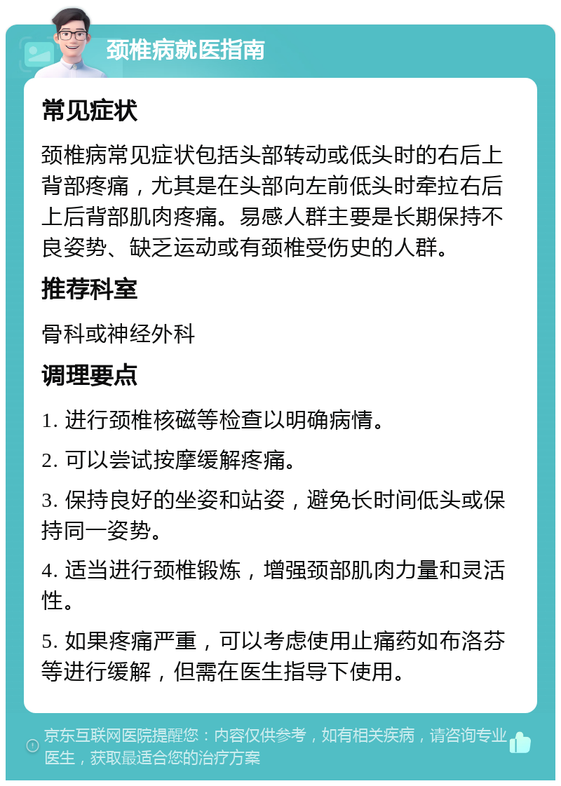 颈椎病就医指南 常见症状 颈椎病常见症状包括头部转动或低头时的右后上背部疼痛，尤其是在头部向左前低头时牵拉右后上后背部肌肉疼痛。易感人群主要是长期保持不良姿势、缺乏运动或有颈椎受伤史的人群。 推荐科室 骨科或神经外科 调理要点 1. 进行颈椎核磁等检查以明确病情。 2. 可以尝试按摩缓解疼痛。 3. 保持良好的坐姿和站姿，避免长时间低头或保持同一姿势。 4. 适当进行颈椎锻炼，增强颈部肌肉力量和灵活性。 5. 如果疼痛严重，可以考虑使用止痛药如布洛芬等进行缓解，但需在医生指导下使用。