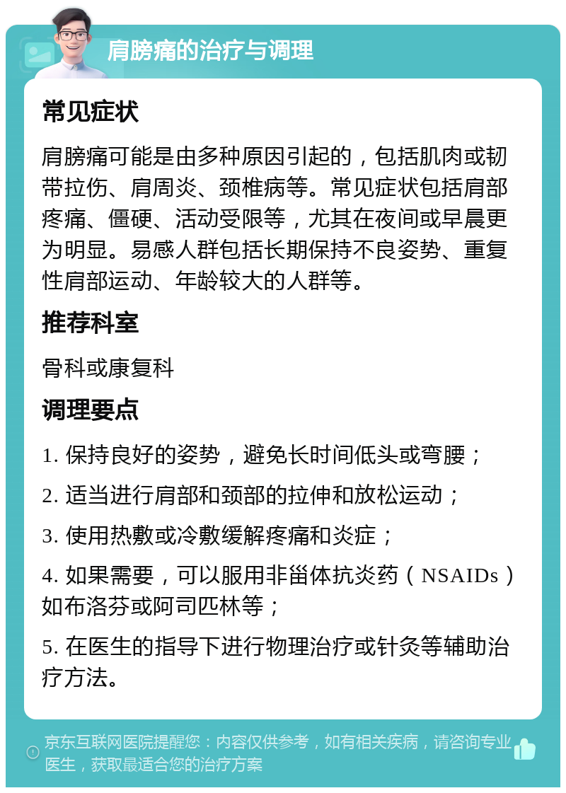 肩膀痛的治疗与调理 常见症状 肩膀痛可能是由多种原因引起的，包括肌肉或韧带拉伤、肩周炎、颈椎病等。常见症状包括肩部疼痛、僵硬、活动受限等，尤其在夜间或早晨更为明显。易感人群包括长期保持不良姿势、重复性肩部运动、年龄较大的人群等。 推荐科室 骨科或康复科 调理要点 1. 保持良好的姿势，避免长时间低头或弯腰； 2. 适当进行肩部和颈部的拉伸和放松运动； 3. 使用热敷或冷敷缓解疼痛和炎症； 4. 如果需要，可以服用非甾体抗炎药（NSAIDs）如布洛芬或阿司匹林等； 5. 在医生的指导下进行物理治疗或针灸等辅助治疗方法。