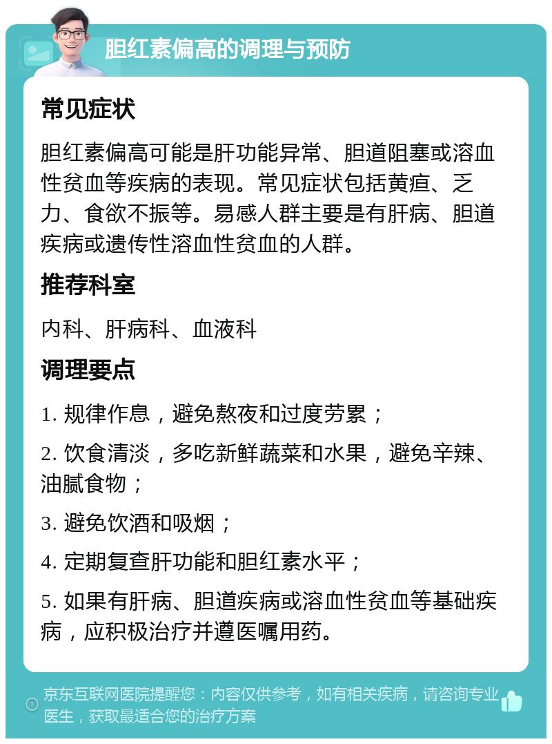 胆红素偏高的调理与预防 常见症状 胆红素偏高可能是肝功能异常、胆道阻塞或溶血性贫血等疾病的表现。常见症状包括黄疸、乏力、食欲不振等。易感人群主要是有肝病、胆道疾病或遗传性溶血性贫血的人群。 推荐科室 内科、肝病科、血液科 调理要点 1. 规律作息，避免熬夜和过度劳累； 2. 饮食清淡，多吃新鲜蔬菜和水果，避免辛辣、油腻食物； 3. 避免饮酒和吸烟； 4. 定期复查肝功能和胆红素水平； 5. 如果有肝病、胆道疾病或溶血性贫血等基础疾病，应积极治疗并遵医嘱用药。