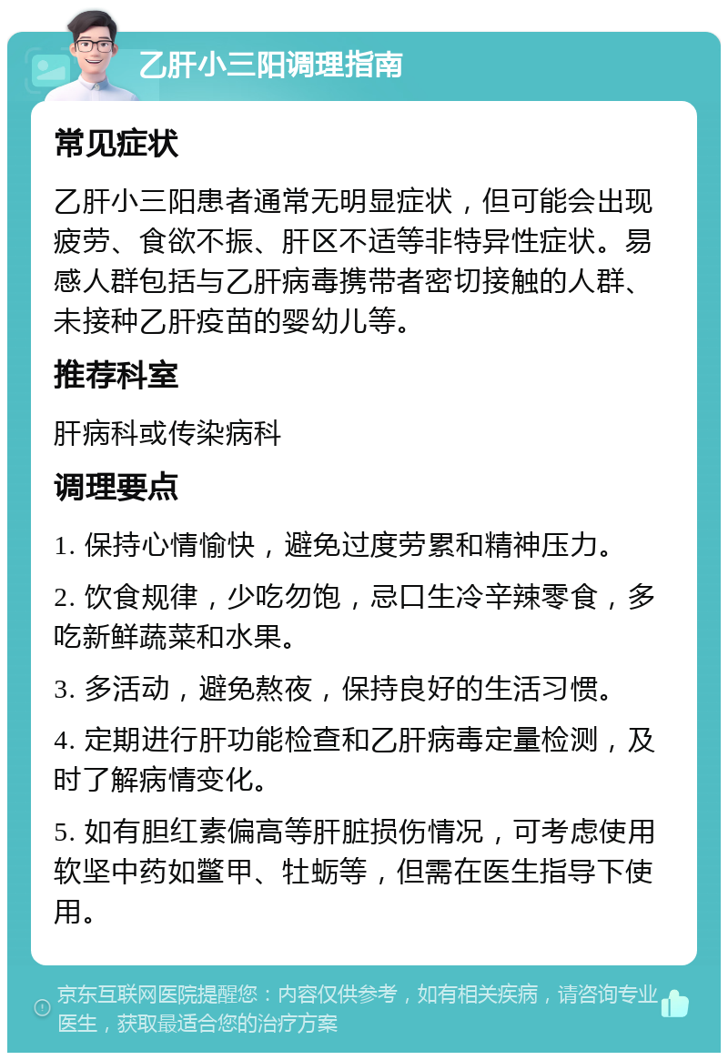 乙肝小三阳调理指南 常见症状 乙肝小三阳患者通常无明显症状，但可能会出现疲劳、食欲不振、肝区不适等非特异性症状。易感人群包括与乙肝病毒携带者密切接触的人群、未接种乙肝疫苗的婴幼儿等。 推荐科室 肝病科或传染病科 调理要点 1. 保持心情愉快，避免过度劳累和精神压力。 2. 饮食规律，少吃勿饱，忌口生冷辛辣零食，多吃新鲜蔬菜和水果。 3. 多活动，避免熬夜，保持良好的生活习惯。 4. 定期进行肝功能检查和乙肝病毒定量检测，及时了解病情变化。 5. 如有胆红素偏高等肝脏损伤情况，可考虑使用软坚中药如鳖甲、牡蛎等，但需在医生指导下使用。