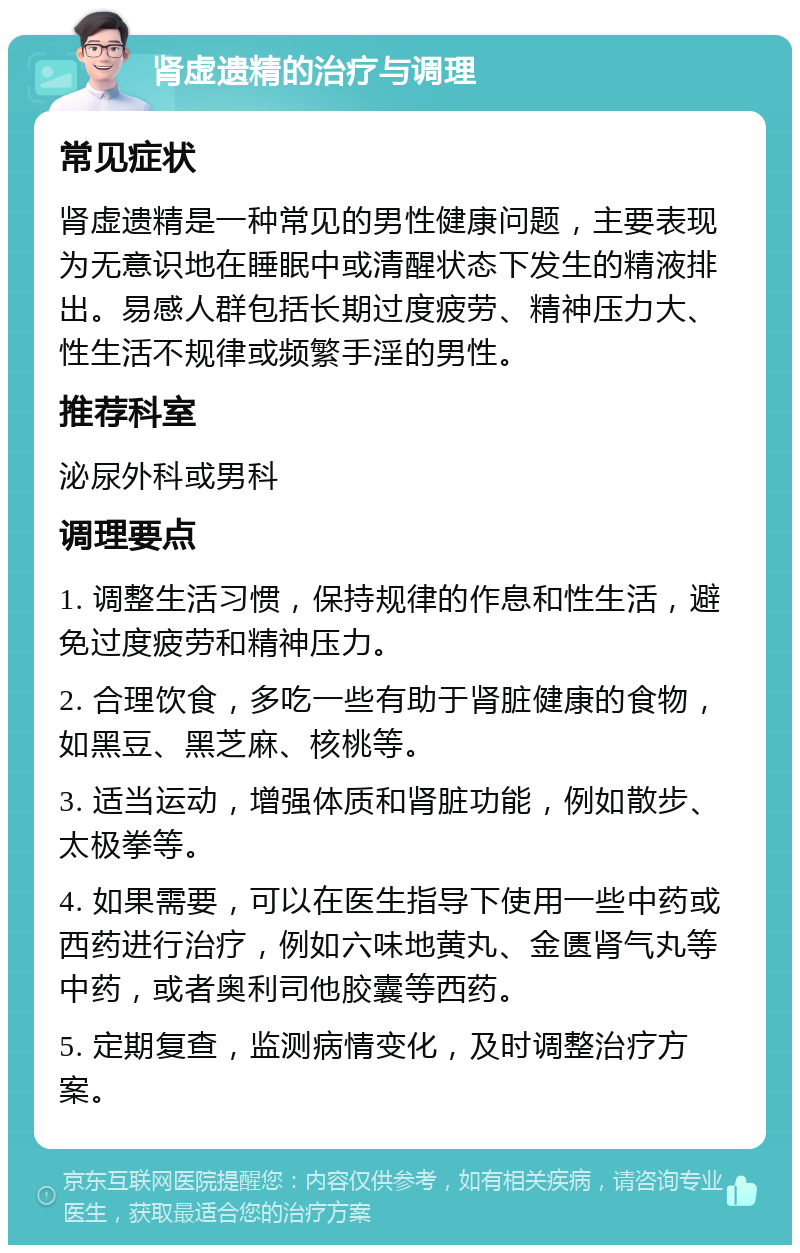 肾虚遗精的治疗与调理 常见症状 肾虚遗精是一种常见的男性健康问题，主要表现为无意识地在睡眠中或清醒状态下发生的精液排出。易感人群包括长期过度疲劳、精神压力大、性生活不规律或频繁手淫的男性。 推荐科室 泌尿外科或男科 调理要点 1. 调整生活习惯，保持规律的作息和性生活，避免过度疲劳和精神压力。 2. 合理饮食，多吃一些有助于肾脏健康的食物，如黑豆、黑芝麻、核桃等。 3. 适当运动，增强体质和肾脏功能，例如散步、太极拳等。 4. 如果需要，可以在医生指导下使用一些中药或西药进行治疗，例如六味地黄丸、金匮肾气丸等中药，或者奥利司他胶囊等西药。 5. 定期复查，监测病情变化，及时调整治疗方案。