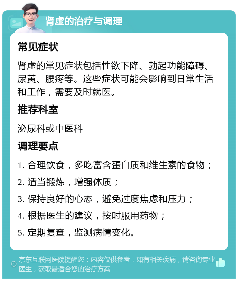 肾虚的治疗与调理 常见症状 肾虚的常见症状包括性欲下降、勃起功能障碍、尿黄、腰疼等。这些症状可能会影响到日常生活和工作，需要及时就医。 推荐科室 泌尿科或中医科 调理要点 1. 合理饮食，多吃富含蛋白质和维生素的食物； 2. 适当锻炼，增强体质； 3. 保持良好的心态，避免过度焦虑和压力； 4. 根据医生的建议，按时服用药物； 5. 定期复查，监测病情变化。