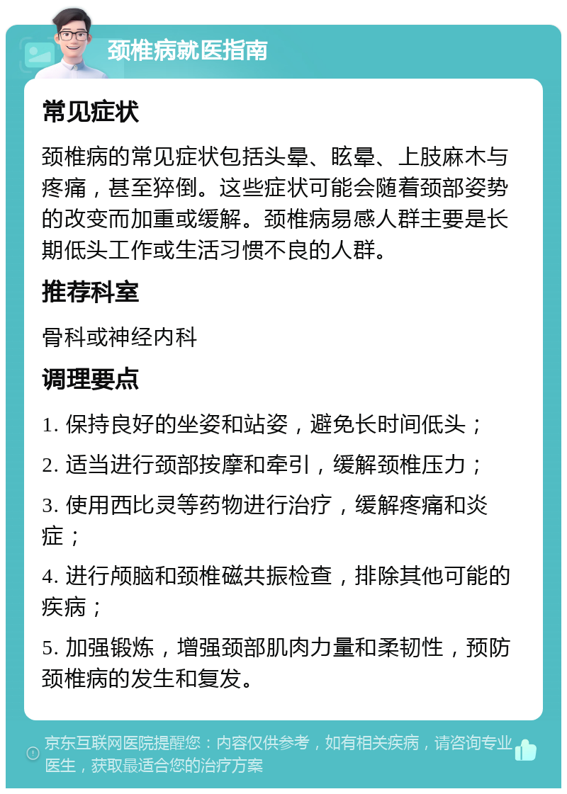 颈椎病就医指南 常见症状 颈椎病的常见症状包括头晕、眩晕、上肢麻木与疼痛，甚至猝倒。这些症状可能会随着颈部姿势的改变而加重或缓解。颈椎病易感人群主要是长期低头工作或生活习惯不良的人群。 推荐科室 骨科或神经内科 调理要点 1. 保持良好的坐姿和站姿，避免长时间低头； 2. 适当进行颈部按摩和牵引，缓解颈椎压力； 3. 使用西比灵等药物进行治疗，缓解疼痛和炎症； 4. 进行颅脑和颈椎磁共振检查，排除其他可能的疾病； 5. 加强锻炼，增强颈部肌肉力量和柔韧性，预防颈椎病的发生和复发。