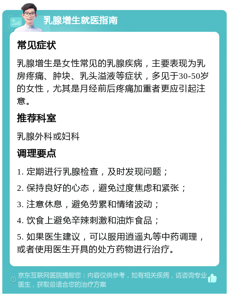 乳腺增生就医指南 常见症状 乳腺增生是女性常见的乳腺疾病，主要表现为乳房疼痛、肿块、乳头溢液等症状，多见于30-50岁的女性，尤其是月经前后疼痛加重者更应引起注意。 推荐科室 乳腺外科或妇科 调理要点 1. 定期进行乳腺检查，及时发现问题； 2. 保持良好的心态，避免过度焦虑和紧张； 3. 注意休息，避免劳累和情绪波动； 4. 饮食上避免辛辣刺激和油炸食品； 5. 如果医生建议，可以服用逍遥丸等中药调理，或者使用医生开具的处方药物进行治疗。