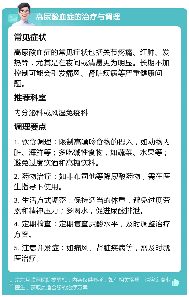 高尿酸血症的治疗与调理 常见症状 高尿酸血症的常见症状包括关节疼痛、红肿、发热等，尤其是在夜间或清晨更为明显。长期不加控制可能会引发痛风、肾脏疾病等严重健康问题。 推荐科室 内分泌科或风湿免疫科 调理要点 1. 饮食调理：限制高嘌呤食物的摄入，如动物内脏、海鲜等；多吃碱性食物，如蔬菜、水果等；避免过度饮酒和高糖饮料。 2. 药物治疗：如非布司他等降尿酸药物，需在医生指导下使用。 3. 生活方式调整：保持适当的体重，避免过度劳累和精神压力；多喝水，促进尿酸排泄。 4. 定期检查：定期复查尿酸水平，及时调整治疗方案。 5. 注意并发症：如痛风、肾脏疾病等，需及时就医治疗。