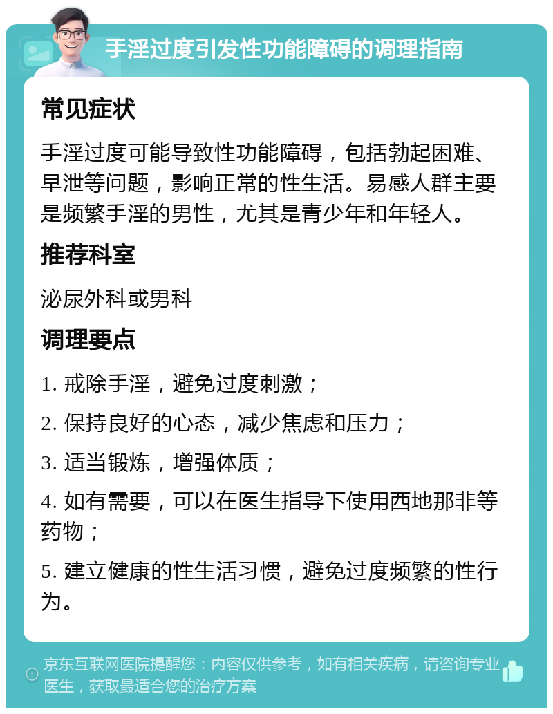 手淫过度引发性功能障碍的调理指南 常见症状 手淫过度可能导致性功能障碍，包括勃起困难、早泄等问题，影响正常的性生活。易感人群主要是频繁手淫的男性，尤其是青少年和年轻人。 推荐科室 泌尿外科或男科 调理要点 1. 戒除手淫，避免过度刺激； 2. 保持良好的心态，减少焦虑和压力； 3. 适当锻炼，增强体质； 4. 如有需要，可以在医生指导下使用西地那非等药物； 5. 建立健康的性生活习惯，避免过度频繁的性行为。