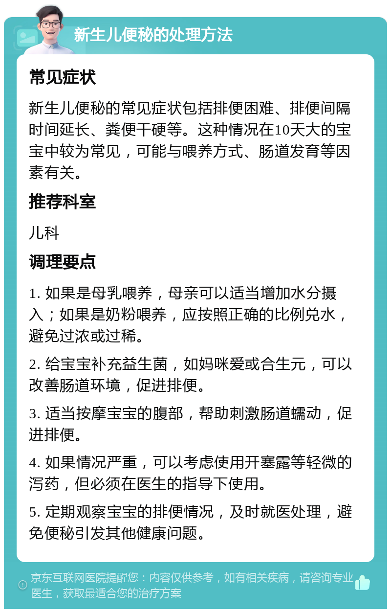 新生儿便秘的处理方法 常见症状 新生儿便秘的常见症状包括排便困难、排便间隔时间延长、粪便干硬等。这种情况在10天大的宝宝中较为常见，可能与喂养方式、肠道发育等因素有关。 推荐科室 儿科 调理要点 1. 如果是母乳喂养，母亲可以适当增加水分摄入；如果是奶粉喂养，应按照正确的比例兑水，避免过浓或过稀。 2. 给宝宝补充益生菌，如妈咪爱或合生元，可以改善肠道环境，促进排便。 3. 适当按摩宝宝的腹部，帮助刺激肠道蠕动，促进排便。 4. 如果情况严重，可以考虑使用开塞露等轻微的泻药，但必须在医生的指导下使用。 5. 定期观察宝宝的排便情况，及时就医处理，避免便秘引发其他健康问题。