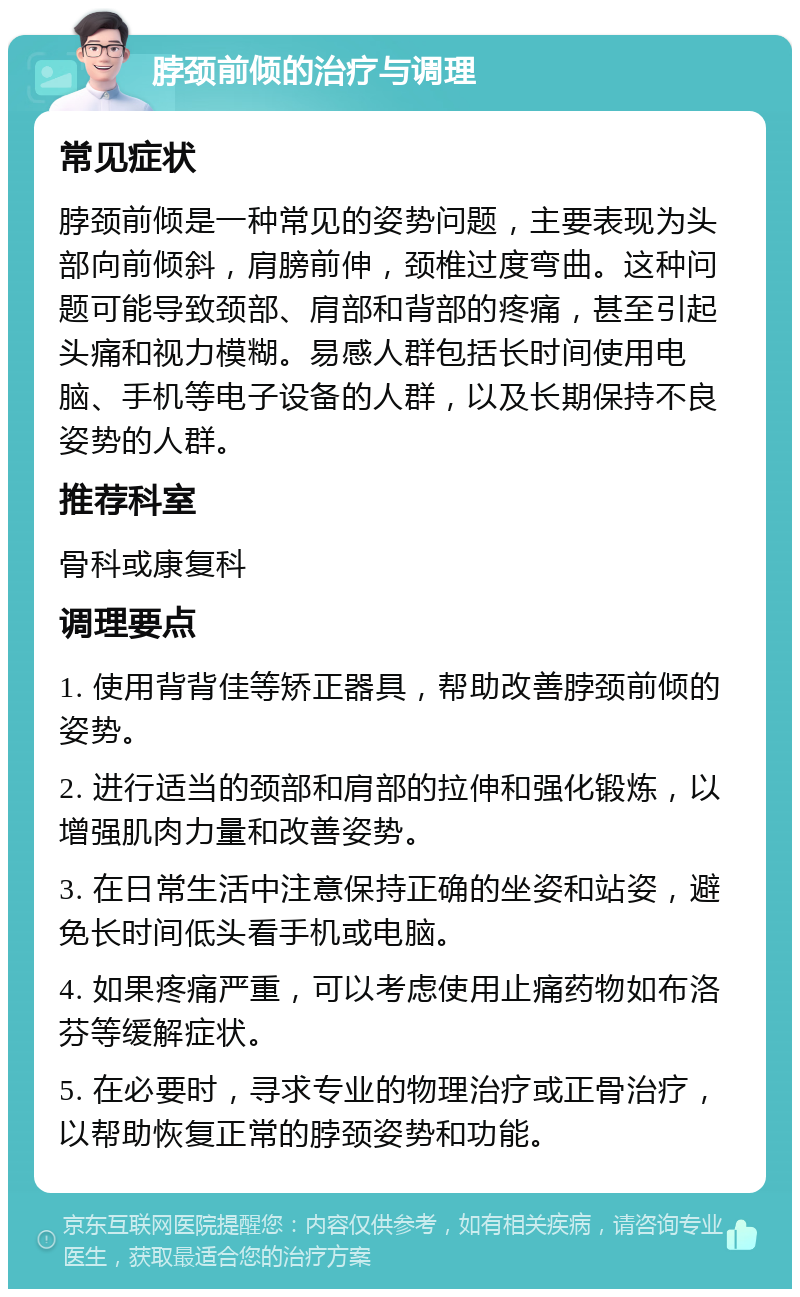 脖颈前倾的治疗与调理 常见症状 脖颈前倾是一种常见的姿势问题，主要表现为头部向前倾斜，肩膀前伸，颈椎过度弯曲。这种问题可能导致颈部、肩部和背部的疼痛，甚至引起头痛和视力模糊。易感人群包括长时间使用电脑、手机等电子设备的人群，以及长期保持不良姿势的人群。 推荐科室 骨科或康复科 调理要点 1. 使用背背佳等矫正器具，帮助改善脖颈前倾的姿势。 2. 进行适当的颈部和肩部的拉伸和强化锻炼，以增强肌肉力量和改善姿势。 3. 在日常生活中注意保持正确的坐姿和站姿，避免长时间低头看手机或电脑。 4. 如果疼痛严重，可以考虑使用止痛药物如布洛芬等缓解症状。 5. 在必要时，寻求专业的物理治疗或正骨治疗，以帮助恢复正常的脖颈姿势和功能。