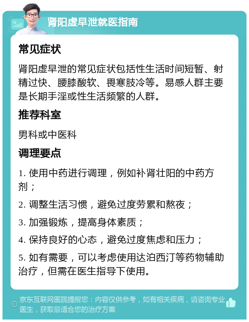 肾阳虚早泄就医指南 常见症状 肾阳虚早泄的常见症状包括性生活时间短暂、射精过快、腰膝酸软、畏寒肢冷等。易感人群主要是长期手淫或性生活频繁的人群。 推荐科室 男科或中医科 调理要点 1. 使用中药进行调理，例如补肾壮阳的中药方剂； 2. 调整生活习惯，避免过度劳累和熬夜； 3. 加强锻炼，提高身体素质； 4. 保持良好的心态，避免过度焦虑和压力； 5. 如有需要，可以考虑使用达泊西汀等药物辅助治疗，但需在医生指导下使用。