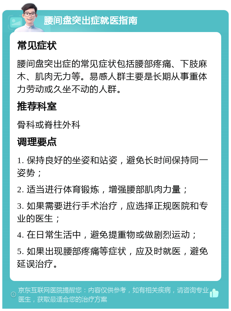 腰间盘突出症就医指南 常见症状 腰间盘突出症的常见症状包括腰部疼痛、下肢麻木、肌肉无力等。易感人群主要是长期从事重体力劳动或久坐不动的人群。 推荐科室 骨科或脊柱外科 调理要点 1. 保持良好的坐姿和站姿，避免长时间保持同一姿势； 2. 适当进行体育锻炼，增强腰部肌肉力量； 3. 如果需要进行手术治疗，应选择正规医院和专业的医生； 4. 在日常生活中，避免提重物或做剧烈运动； 5. 如果出现腰部疼痛等症状，应及时就医，避免延误治疗。