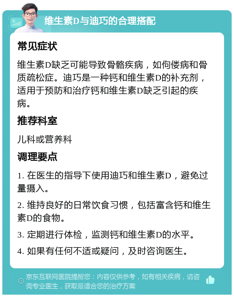 维生素D与迪巧的合理搭配 常见症状 维生素D缺乏可能导致骨骼疾病，如佝偻病和骨质疏松症。迪巧是一种钙和维生素D的补充剂，适用于预防和治疗钙和维生素D缺乏引起的疾病。 推荐科室 儿科或营养科 调理要点 1. 在医生的指导下使用迪巧和维生素D，避免过量摄入。 2. 维持良好的日常饮食习惯，包括富含钙和维生素D的食物。 3. 定期进行体检，监测钙和维生素D的水平。 4. 如果有任何不适或疑问，及时咨询医生。