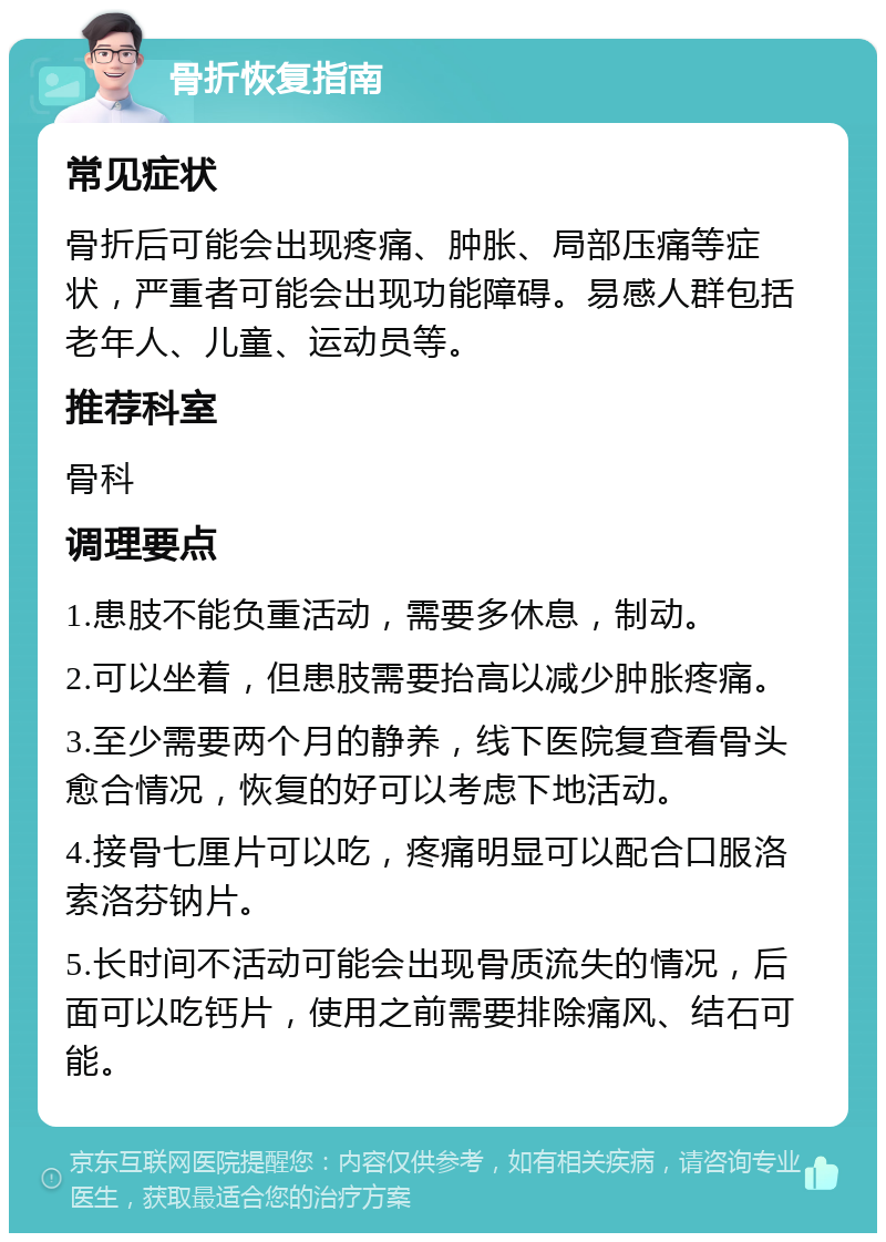 骨折恢复指南 常见症状 骨折后可能会出现疼痛、肿胀、局部压痛等症状，严重者可能会出现功能障碍。易感人群包括老年人、儿童、运动员等。 推荐科室 骨科 调理要点 1.患肢不能负重活动，需要多休息，制动。 2.可以坐着，但患肢需要抬高以减少肿胀疼痛。 3.至少需要两个月的静养，线下医院复查看骨头愈合情况，恢复的好可以考虑下地活动。 4.接骨七厘片可以吃，疼痛明显可以配合口服洛索洛芬钠片。 5.长时间不活动可能会出现骨质流失的情况，后面可以吃钙片，使用之前需要排除痛风、结石可能。