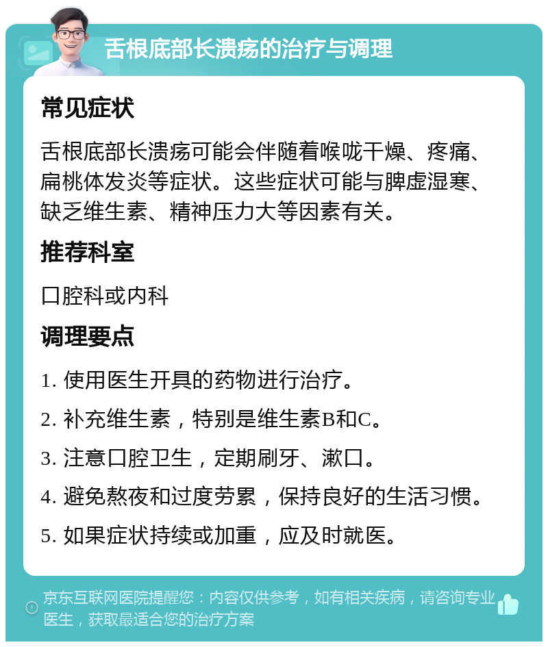 舌根底部长溃疡的治疗与调理 常见症状 舌根底部长溃疡可能会伴随着喉咙干燥、疼痛、扁桃体发炎等症状。这些症状可能与脾虚湿寒、缺乏维生素、精神压力大等因素有关。 推荐科室 口腔科或内科 调理要点 1. 使用医生开具的药物进行治疗。 2. 补充维生素，特别是维生素B和C。 3. 注意口腔卫生，定期刷牙、漱口。 4. 避免熬夜和过度劳累，保持良好的生活习惯。 5. 如果症状持续或加重，应及时就医。