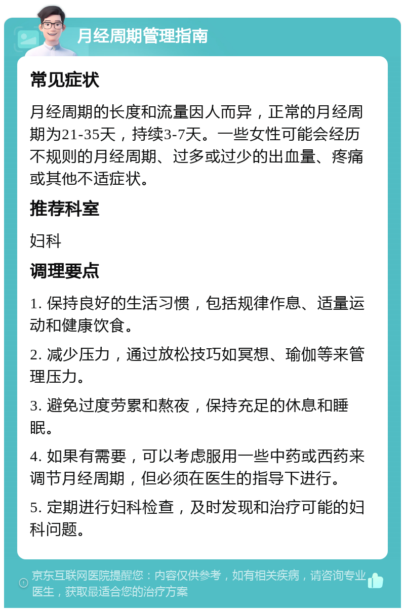 月经周期管理指南 常见症状 月经周期的长度和流量因人而异，正常的月经周期为21-35天，持续3-7天。一些女性可能会经历不规则的月经周期、过多或过少的出血量、疼痛或其他不适症状。 推荐科室 妇科 调理要点 1. 保持良好的生活习惯，包括规律作息、适量运动和健康饮食。 2. 减少压力，通过放松技巧如冥想、瑜伽等来管理压力。 3. 避免过度劳累和熬夜，保持充足的休息和睡眠。 4. 如果有需要，可以考虑服用一些中药或西药来调节月经周期，但必须在医生的指导下进行。 5. 定期进行妇科检查，及时发现和治疗可能的妇科问题。