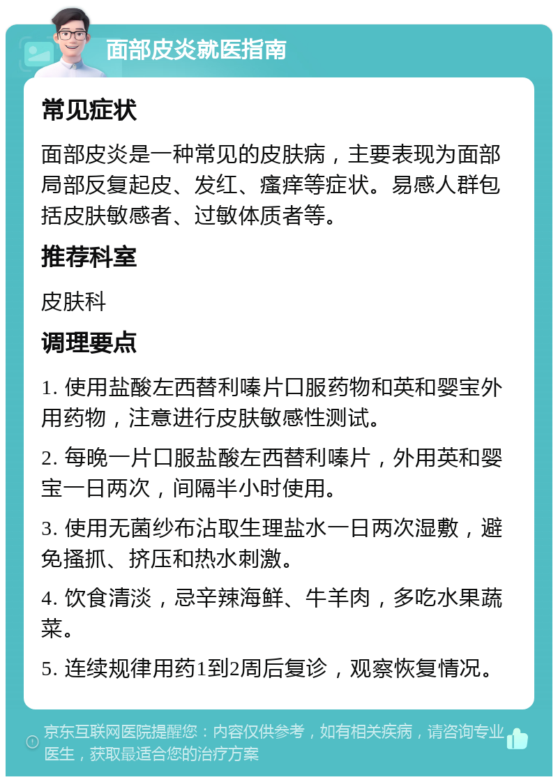 面部皮炎就医指南 常见症状 面部皮炎是一种常见的皮肤病，主要表现为面部局部反复起皮、发红、瘙痒等症状。易感人群包括皮肤敏感者、过敏体质者等。 推荐科室 皮肤科 调理要点 1. 使用盐酸左西替利嗪片口服药物和英和婴宝外用药物，注意进行皮肤敏感性测试。 2. 每晚一片口服盐酸左西替利嗪片，外用英和婴宝一日两次，间隔半小时使用。 3. 使用无菌纱布沾取生理盐水一日两次湿敷，避免搔抓、挤压和热水刺激。 4. 饮食清淡，忌辛辣海鲜、牛羊肉，多吃水果蔬菜。 5. 连续规律用药1到2周后复诊，观察恢复情况。