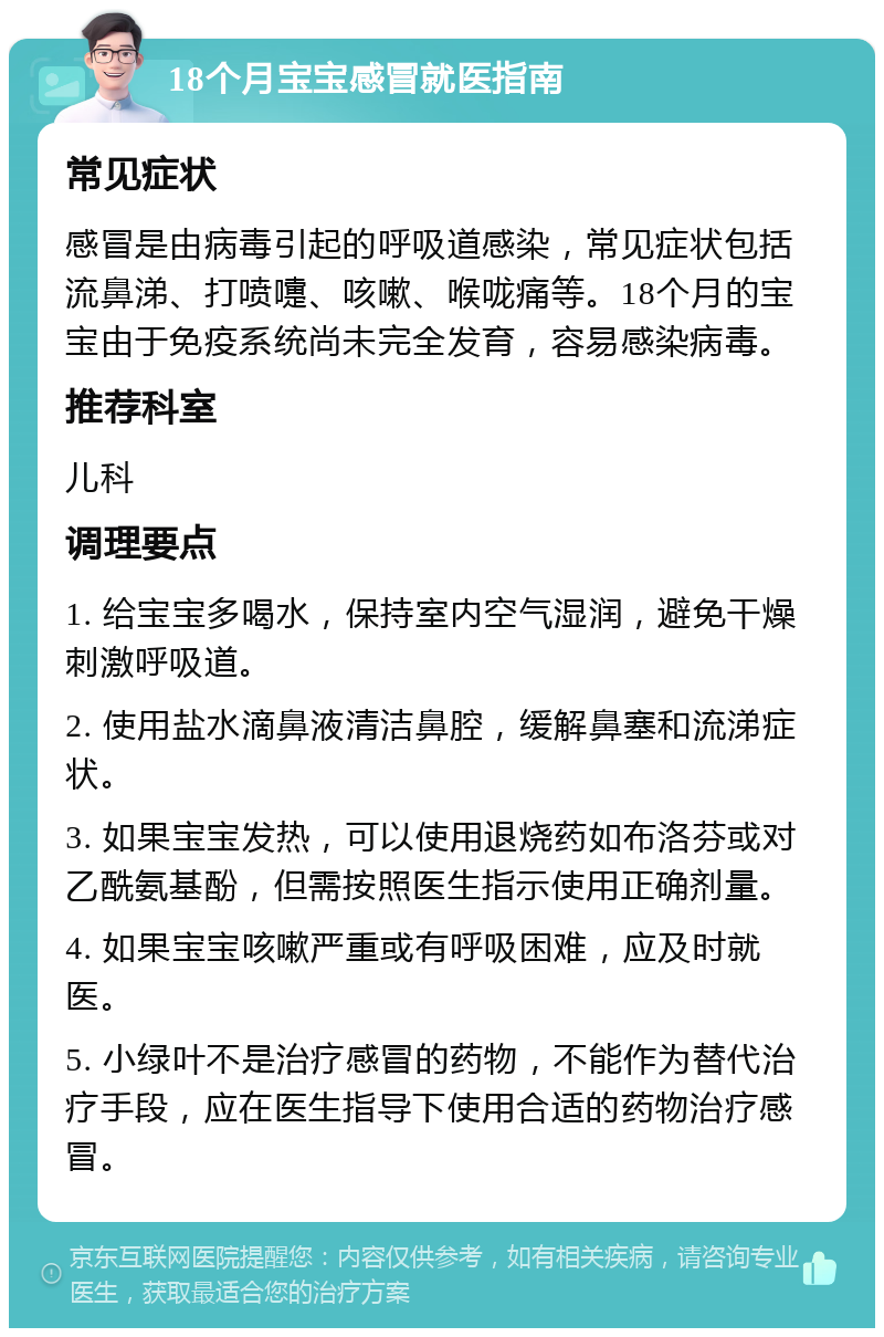 18个月宝宝感冒就医指南 常见症状 感冒是由病毒引起的呼吸道感染，常见症状包括流鼻涕、打喷嚏、咳嗽、喉咙痛等。18个月的宝宝由于免疫系统尚未完全发育，容易感染病毒。 推荐科室 儿科 调理要点 1. 给宝宝多喝水，保持室内空气湿润，避免干燥刺激呼吸道。 2. 使用盐水滴鼻液清洁鼻腔，缓解鼻塞和流涕症状。 3. 如果宝宝发热，可以使用退烧药如布洛芬或对乙酰氨基酚，但需按照医生指示使用正确剂量。 4. 如果宝宝咳嗽严重或有呼吸困难，应及时就医。 5. 小绿叶不是治疗感冒的药物，不能作为替代治疗手段，应在医生指导下使用合适的药物治疗感冒。