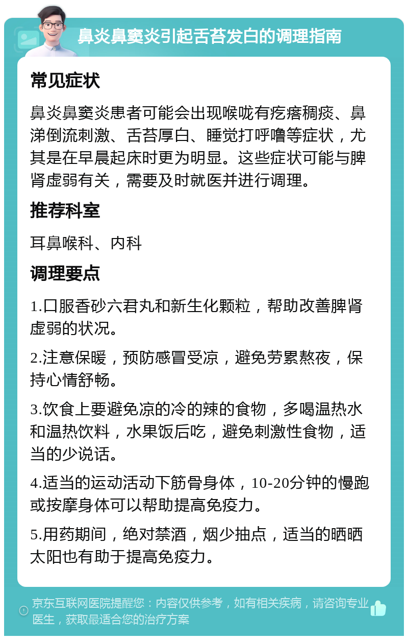 鼻炎鼻窦炎引起舌苔发白的调理指南 常见症状 鼻炎鼻窦炎患者可能会出现喉咙有疙瘩稠痰、鼻涕倒流刺激、舌苔厚白、睡觉打呼噜等症状，尤其是在早晨起床时更为明显。这些症状可能与脾肾虚弱有关，需要及时就医并进行调理。 推荐科室 耳鼻喉科、内科 调理要点 1.口服香砂六君丸和新生化颗粒，帮助改善脾肾虚弱的状况。 2.注意保暖，预防感冒受凉，避免劳累熬夜，保持心情舒畅。 3.饮食上要避免凉的冷的辣的食物，多喝温热水和温热饮料，水果饭后吃，避免刺激性食物，适当的少说话。 4.适当的运动活动下筋骨身体，10-20分钟的慢跑或按摩身体可以帮助提高免疫力。 5.用药期间，绝对禁酒，烟少抽点，适当的晒晒太阳也有助于提高免疫力。