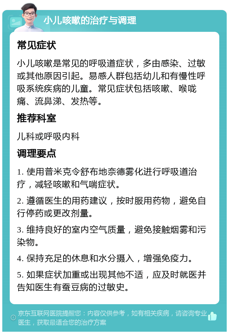 小儿咳嗽的治疗与调理 常见症状 小儿咳嗽是常见的呼吸道症状，多由感染、过敏或其他原因引起。易感人群包括幼儿和有慢性呼吸系统疾病的儿童。常见症状包括咳嗽、喉咙痛、流鼻涕、发热等。 推荐科室 儿科或呼吸内科 调理要点 1. 使用普米克令舒布地奈德雾化进行呼吸道治疗，减轻咳嗽和气喘症状。 2. 遵循医生的用药建议，按时服用药物，避免自行停药或更改剂量。 3. 维持良好的室内空气质量，避免接触烟雾和污染物。 4. 保持充足的休息和水分摄入，增强免疫力。 5. 如果症状加重或出现其他不适，应及时就医并告知医生有蚕豆病的过敏史。