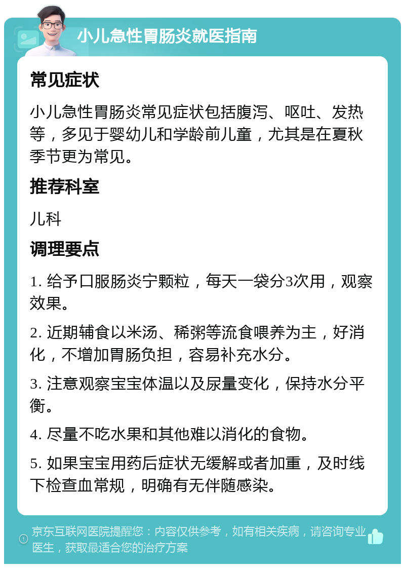 小儿急性胃肠炎就医指南 常见症状 小儿急性胃肠炎常见症状包括腹泻、呕吐、发热等，多见于婴幼儿和学龄前儿童，尤其是在夏秋季节更为常见。 推荐科室 儿科 调理要点 1. 给予口服肠炎宁颗粒，每天一袋分3次用，观察效果。 2. 近期辅食以米汤、稀粥等流食喂养为主，好消化，不增加胃肠负担，容易补充水分。 3. 注意观察宝宝体温以及尿量变化，保持水分平衡。 4. 尽量不吃水果和其他难以消化的食物。 5. 如果宝宝用药后症状无缓解或者加重，及时线下检查血常规，明确有无伴随感染。