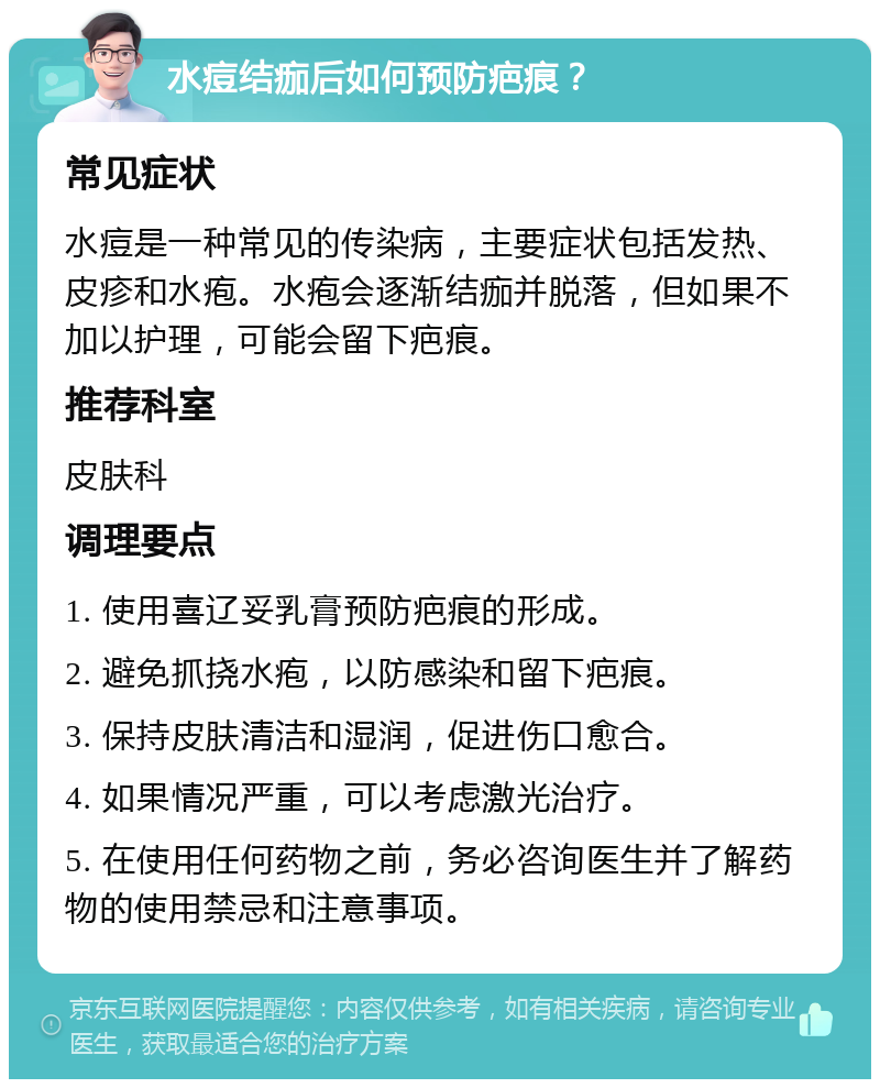 水痘结痂后如何预防疤痕？ 常见症状 水痘是一种常见的传染病，主要症状包括发热、皮疹和水疱。水疱会逐渐结痂并脱落，但如果不加以护理，可能会留下疤痕。 推荐科室 皮肤科 调理要点 1. 使用喜辽妥乳膏预防疤痕的形成。 2. 避免抓挠水疱，以防感染和留下疤痕。 3. 保持皮肤清洁和湿润，促进伤口愈合。 4. 如果情况严重，可以考虑激光治疗。 5. 在使用任何药物之前，务必咨询医生并了解药物的使用禁忌和注意事项。