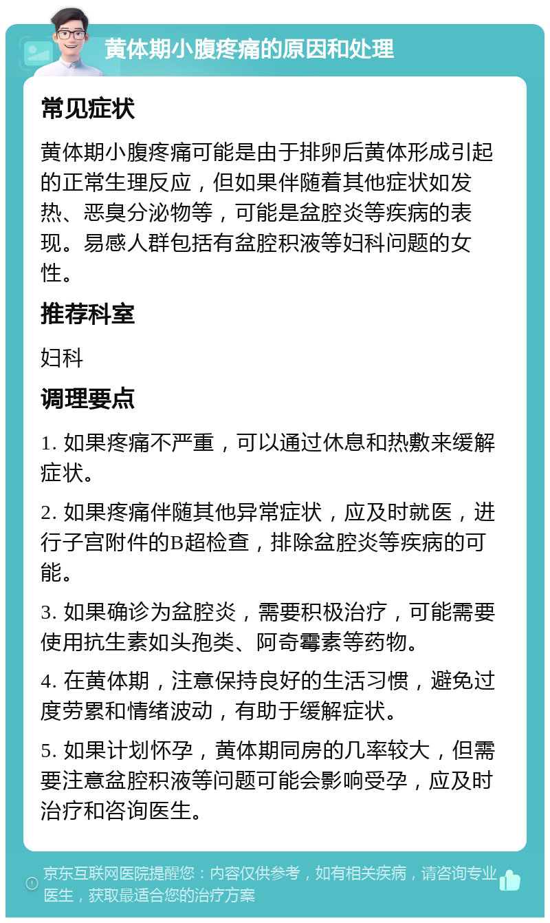 黄体期小腹疼痛的原因和处理 常见症状 黄体期小腹疼痛可能是由于排卵后黄体形成引起的正常生理反应，但如果伴随着其他症状如发热、恶臭分泌物等，可能是盆腔炎等疾病的表现。易感人群包括有盆腔积液等妇科问题的女性。 推荐科室 妇科 调理要点 1. 如果疼痛不严重，可以通过休息和热敷来缓解症状。 2. 如果疼痛伴随其他异常症状，应及时就医，进行子宫附件的B超检查，排除盆腔炎等疾病的可能。 3. 如果确诊为盆腔炎，需要积极治疗，可能需要使用抗生素如头孢类、阿奇霉素等药物。 4. 在黄体期，注意保持良好的生活习惯，避免过度劳累和情绪波动，有助于缓解症状。 5. 如果计划怀孕，黄体期同房的几率较大，但需要注意盆腔积液等问题可能会影响受孕，应及时治疗和咨询医生。