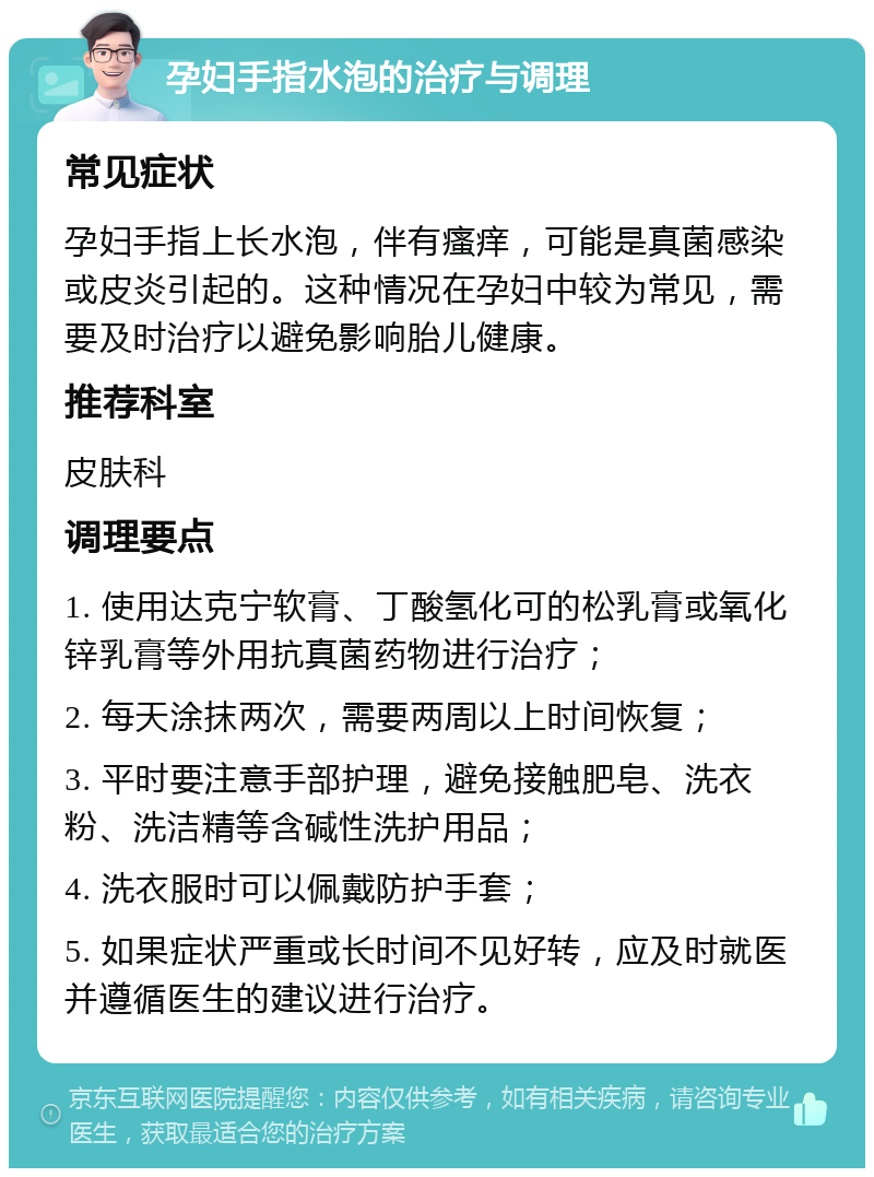 孕妇手指水泡的治疗与调理 常见症状 孕妇手指上长水泡，伴有瘙痒，可能是真菌感染或皮炎引起的。这种情况在孕妇中较为常见，需要及时治疗以避免影响胎儿健康。 推荐科室 皮肤科 调理要点 1. 使用达克宁软膏、丁酸氢化可的松乳膏或氧化锌乳膏等外用抗真菌药物进行治疗； 2. 每天涂抹两次，需要两周以上时间恢复； 3. 平时要注意手部护理，避免接触肥皂、洗衣粉、洗洁精等含碱性洗护用品； 4. 洗衣服时可以佩戴防护手套； 5. 如果症状严重或长时间不见好转，应及时就医并遵循医生的建议进行治疗。